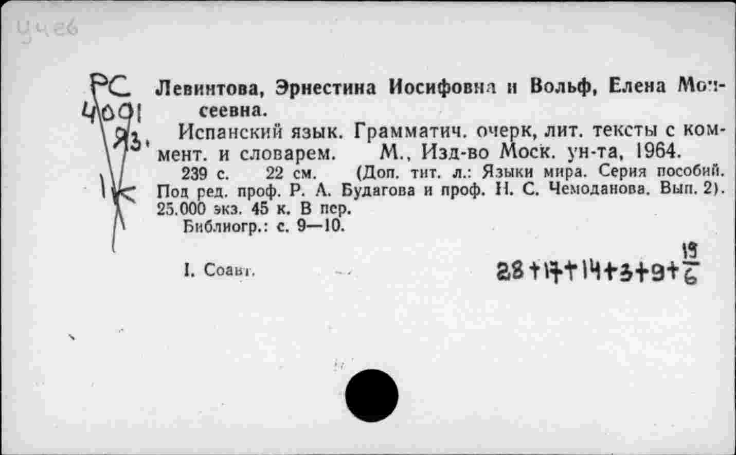 ﻿Левинтова, Эрнестина Иосифовна и Вольф, Елена Мои-10 О| сеевна.
\ а. Испанский язык. Грамматич. очерк, лит. тексты с ком-\г' мент, и словарем. М., Изд-во Моск, ун-та, 1964.
Л/ 239 с. 22 см. (Доп. тит. л.: Языки мира. Серия пособий.
I Под ред. проф. Р. Л. Будагова и проф. Н. С. Чемоданова. Вып. 2).
\	25.000 экз. 45 к. В пер.
' Библиогр.: с. 9—10.
'	. Я
I. Соавг.